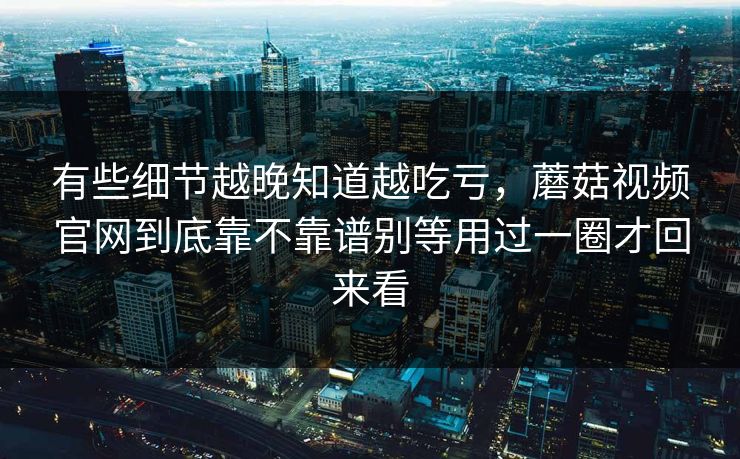 有些细节越晚知道越吃亏，蘑菇视频官网到底靠不靠谱别等用过一圈才回来看